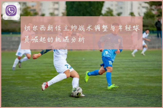 切尔西新任主帅战术调整与年轻球员崛起的机遇分析